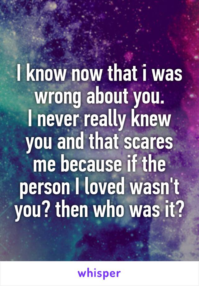 I know now that i was wrong about you.
I never really knew you and that scares me because if the person I loved wasn't you? then who was it?