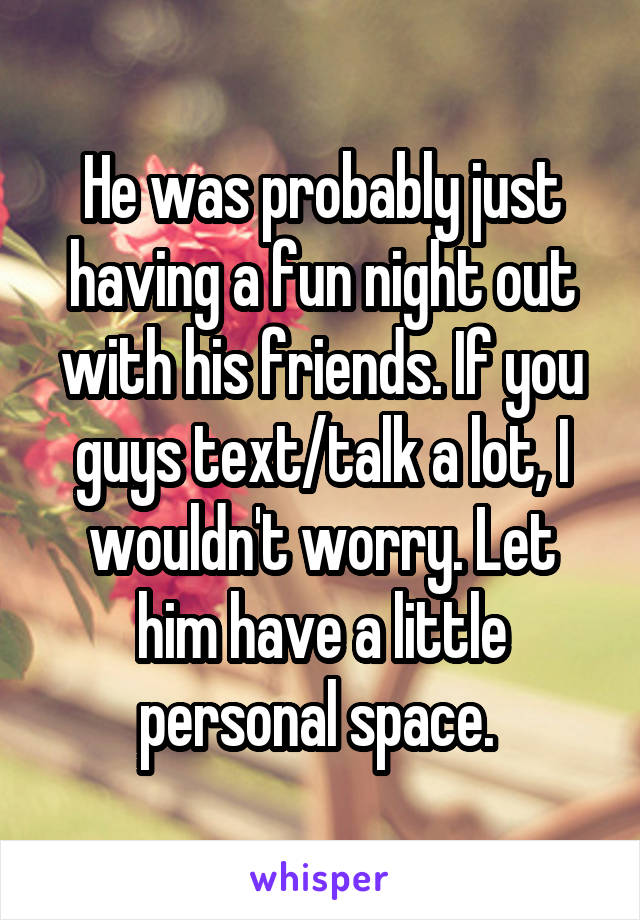 He was probably just having a fun night out with his friends. If you guys text/talk a lot, I wouldn't worry. Let him have a little personal space. 