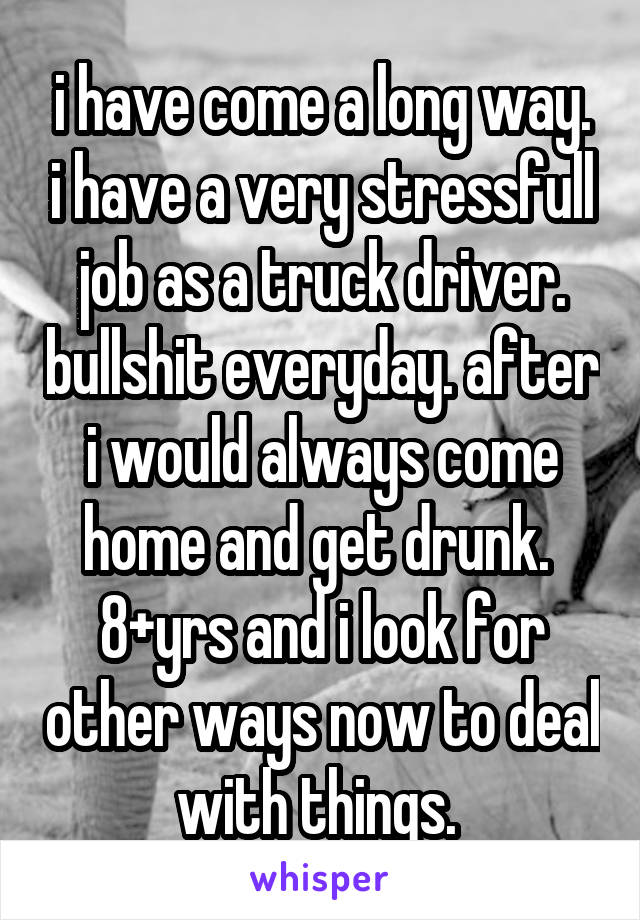 i have come a long way. i have a very stressfull job as a truck driver. bullshit everyday. after i would always come home and get drunk.  8+yrs and i look for other ways now to deal with things. 
