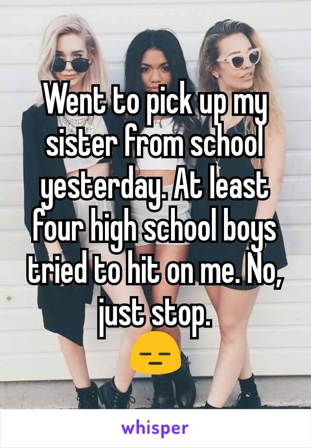 Went to pick up my sister from school yesterday. At least four high school boys tried to hit on me. No, just stop.
😑
