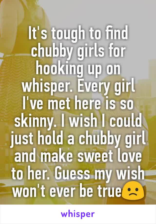 It's tough to find chubby girls for hooking up on whisper. Every girl I've met here is so skinny. I wish I could just hold a chubby girl and make sweet love to her. Guess my wish won't ever be true🙁