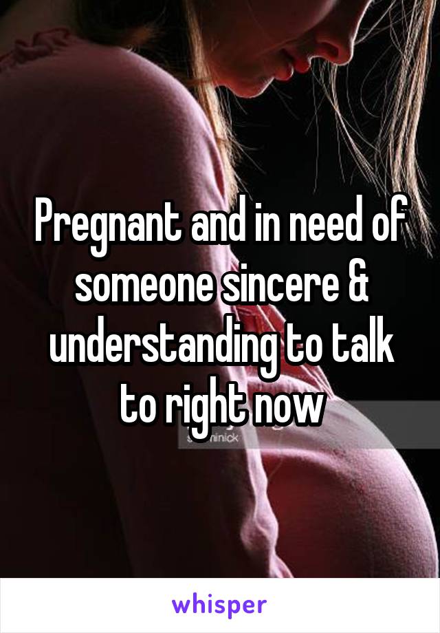 Pregnant and in need of someone sincere & understanding to talk to right now