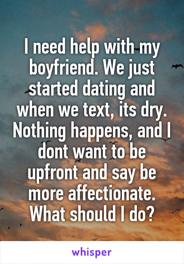 I need help with my boyfriend. We just started dating and when we text, its dry. Nothing happens, and I dont want to be upfront and say be more affectionate. What should I do?