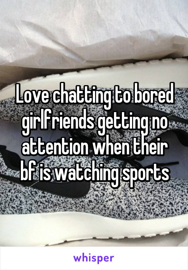 Love chatting to bored girlfriends getting no attention when their bf is watching sports