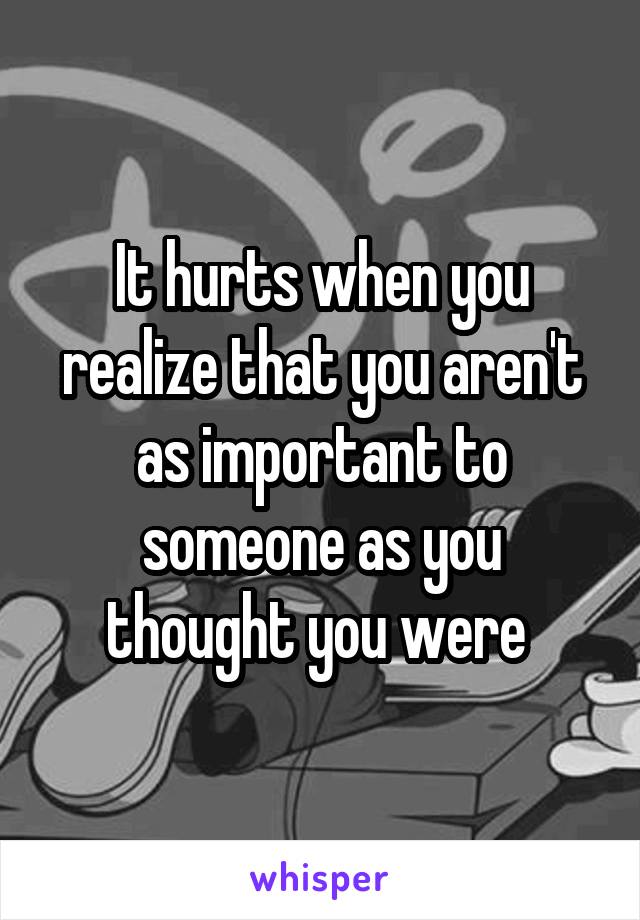 It hurts when you realize that you aren't as important to someone as you thought you were 