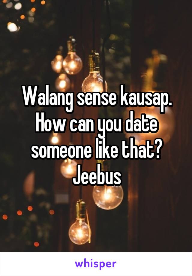 Walang sense kausap.
How can you date someone like that? Jeebus