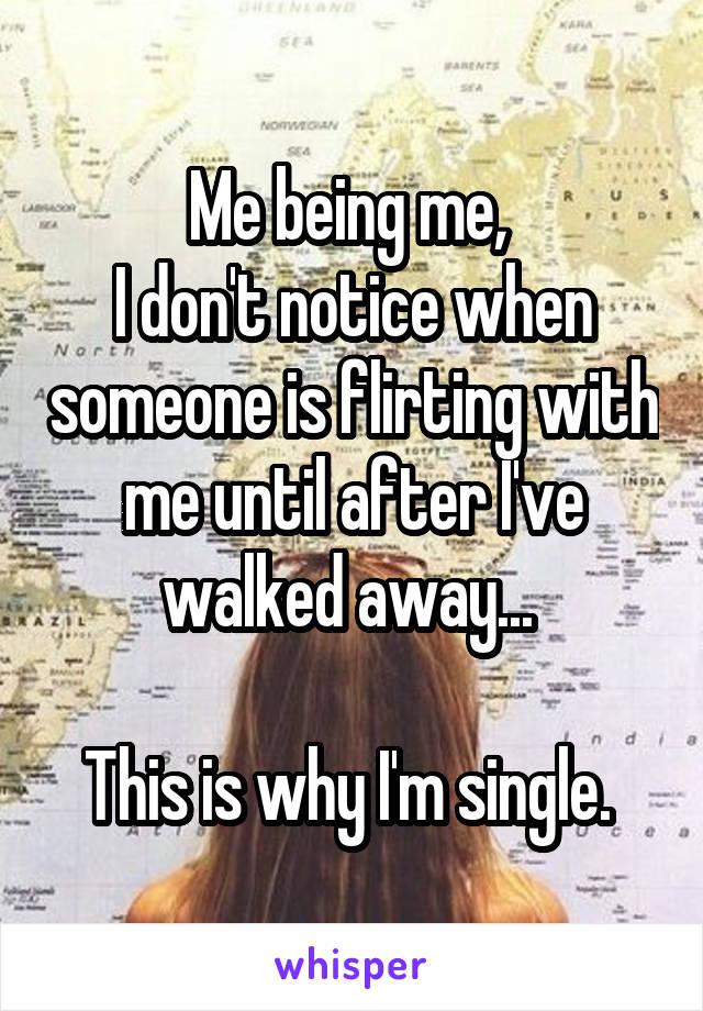 Me being me, 
I don't notice when someone is flirting with me until after I've walked away... 

This is why I'm single. 