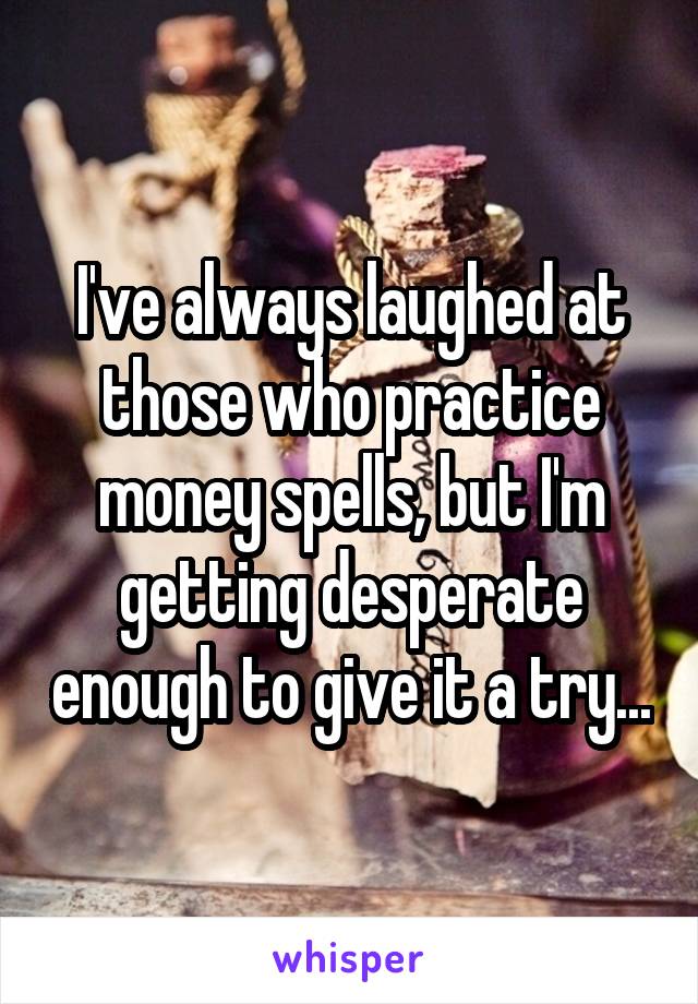 I've always laughed at those who practice money spells, but I'm getting desperate enough to give it a try...