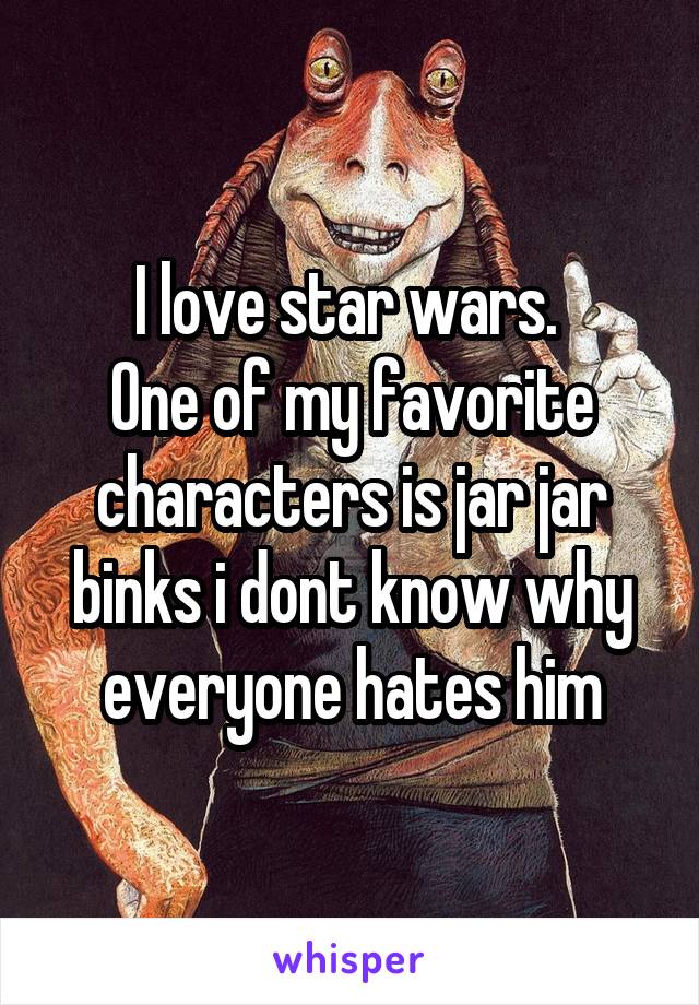 I love star wars. 
One of my favorite characters is jar jar binks i dont know why everyone hates him