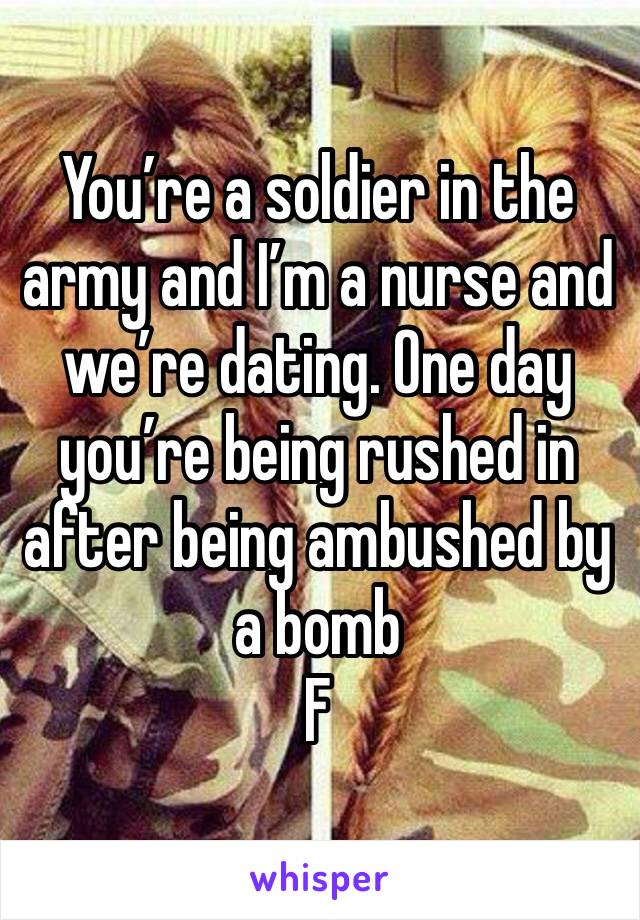 You’re a soldier in the army and I’m a nurse and we’re dating. One day you’re being rushed in after being ambushed by a bomb 
F