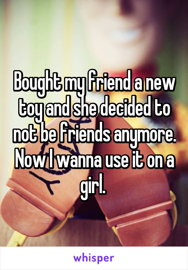 Bought my friend a new toy and she decided to not be friends anymore. Now I wanna use it on a girl. 