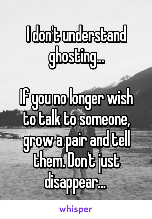 I don't understand ghosting...

If you no longer wish to talk to someone, grow a pair and tell them. Don't just disappear... 