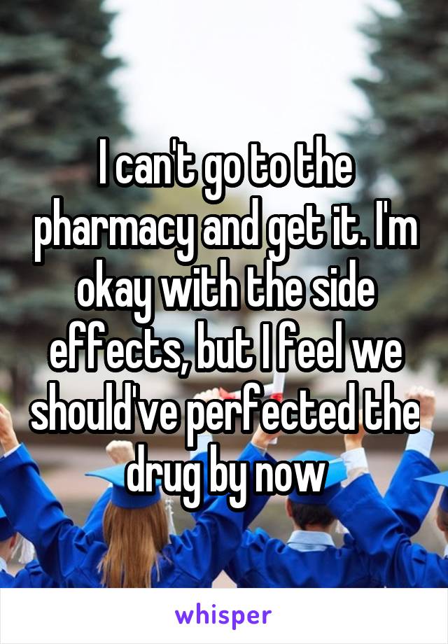 I can't go to the pharmacy and get it. I'm okay with the side effects, but I feel we should've perfected the drug by now