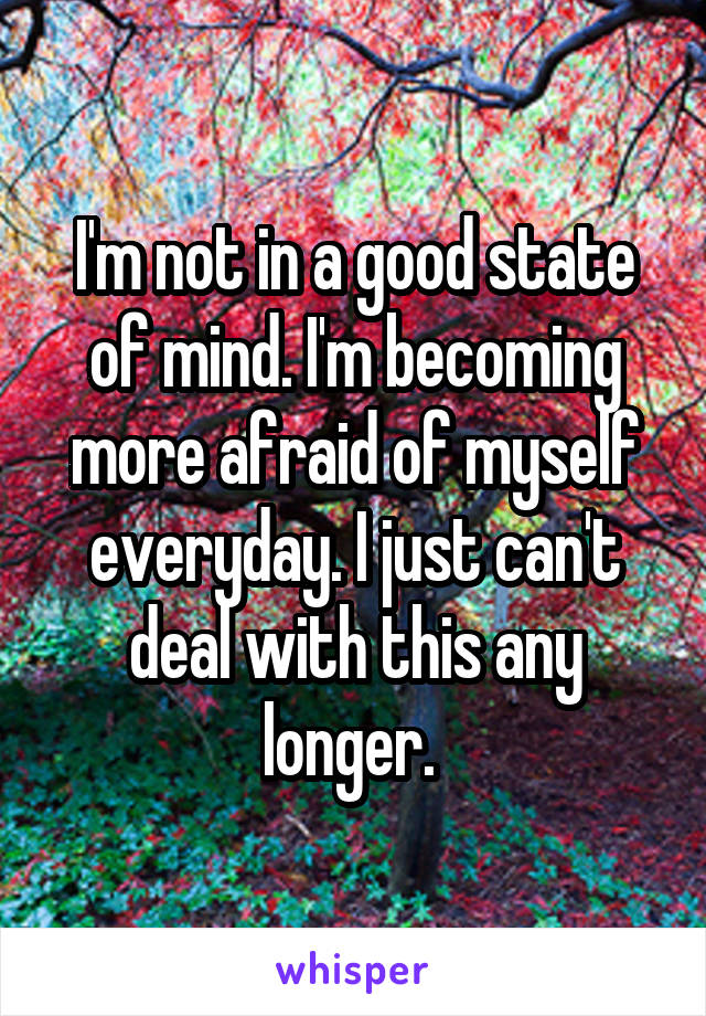 I'm not in a good state of mind. I'm becoming more afraid of myself everyday. I just can't deal with this any longer. 