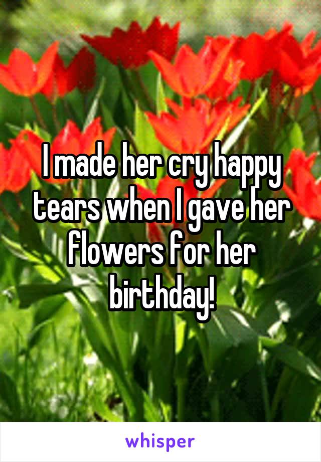 I made her cry happy tears when I gave her flowers for her birthday!