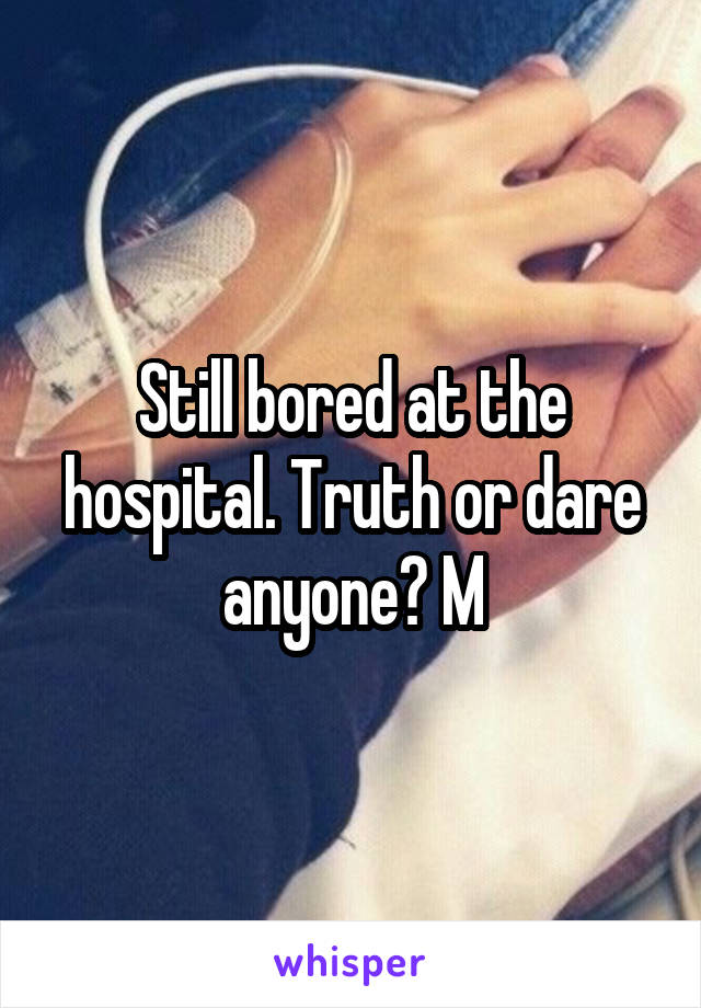 Still bored at the hospital. Truth or dare anyone? M
