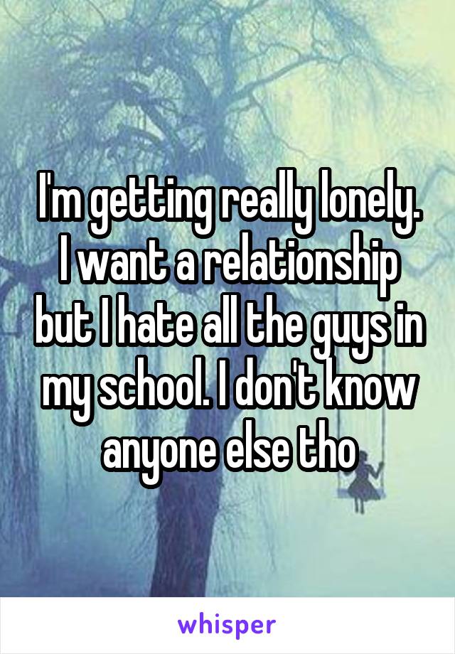 I'm getting really lonely. I want a relationship but I hate all the guys in my school. I don't know anyone else tho