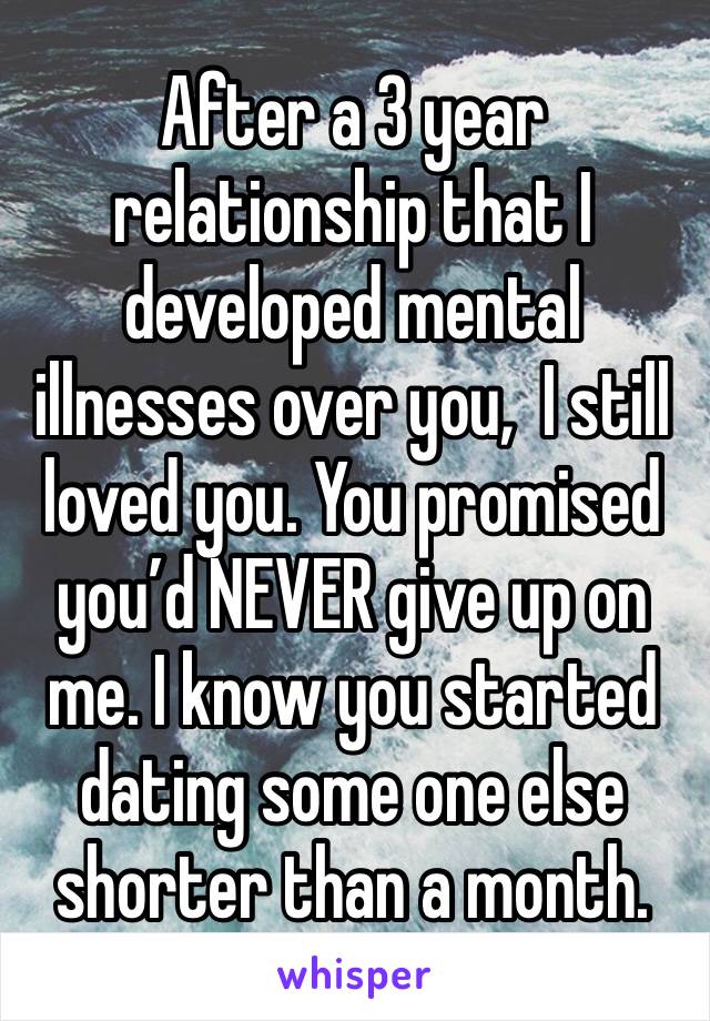 After a 3 year relationship that I developed mental illnesses over you,  I still loved you. You promised you’d NEVER give up on me. I know you started dating some one else shorter than a month.