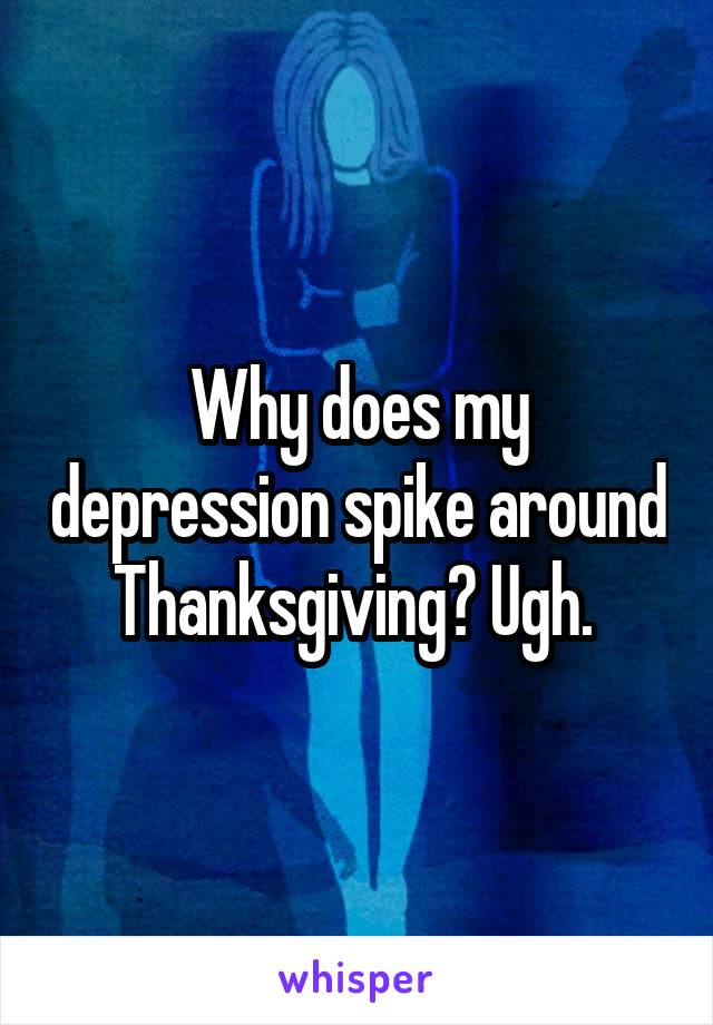 Why does my depression spike around Thanksgiving? Ugh. 