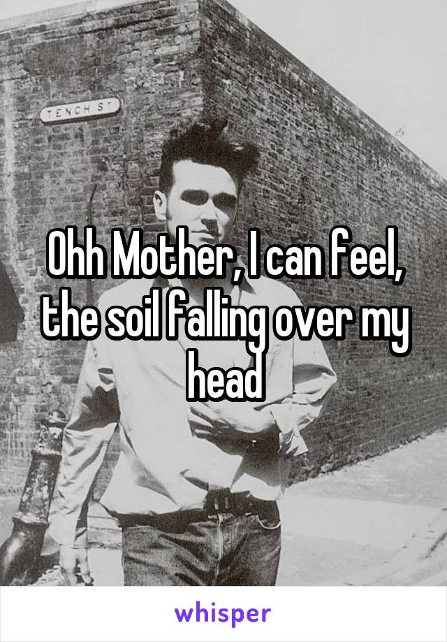 Ohh Mother, I can feel, the soil falling over my head