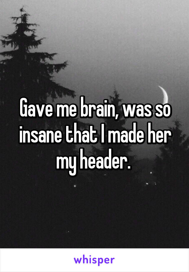 Gave me brain, was so insane that I made her my header. 