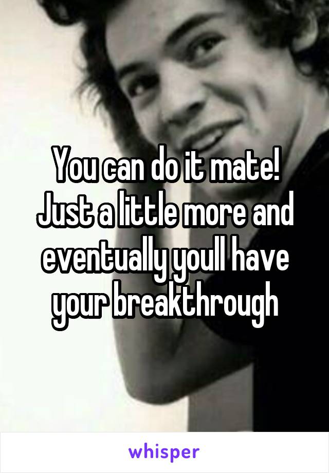 You can do it mate!
Just a little more and eventually youll have your breakthrough
