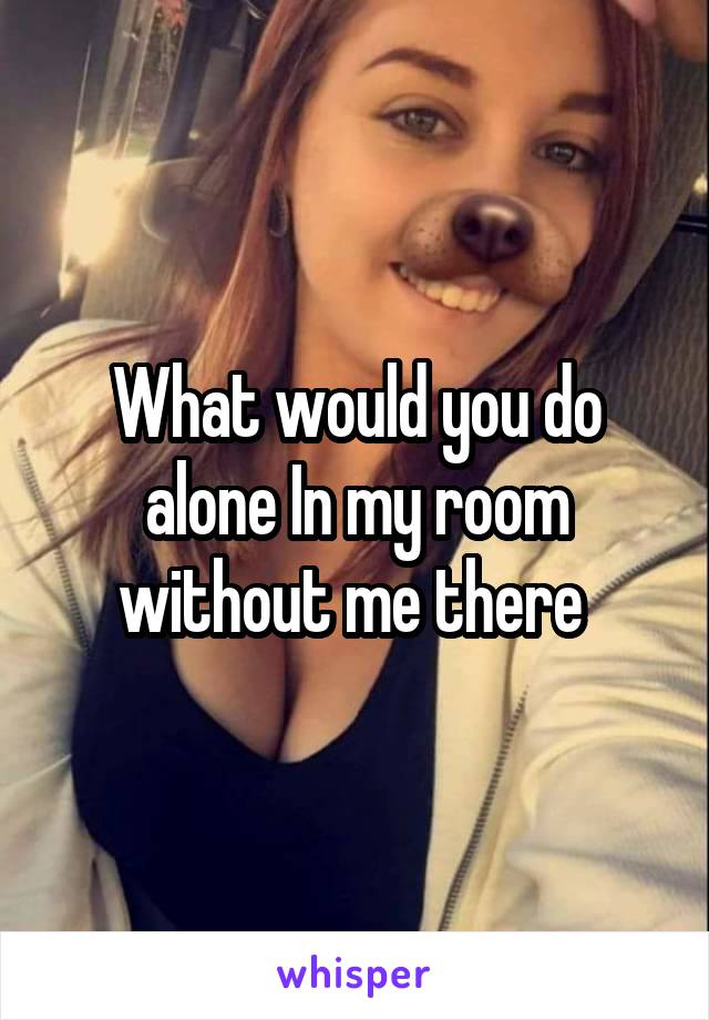 What would you do alone In my room without me there 