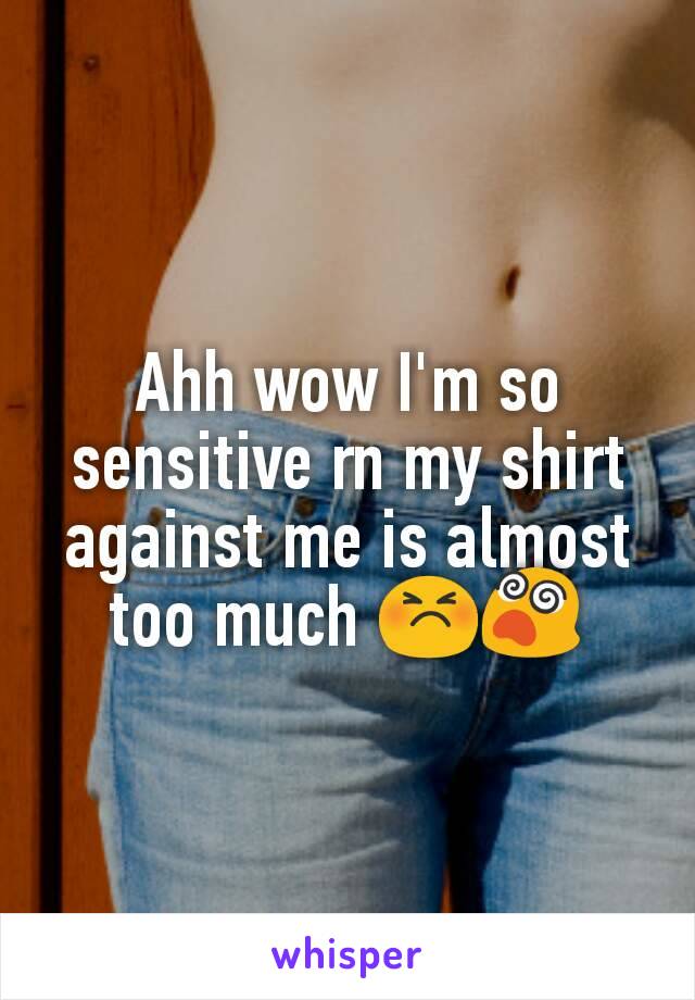 Ahh wow I'm so sensitive rn my shirt against me is almost too much 😣😵