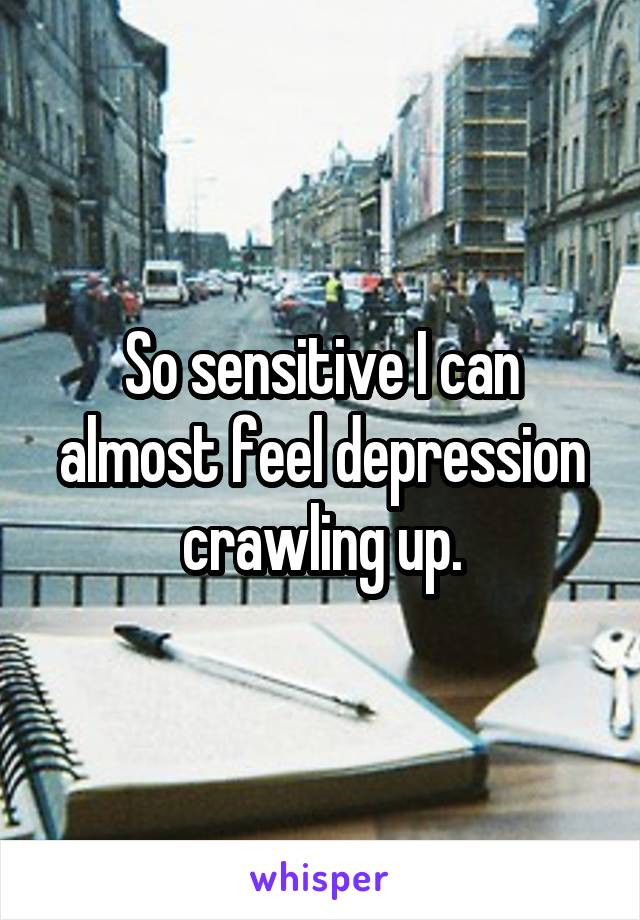 So sensitive I can almost feel depression crawling up.