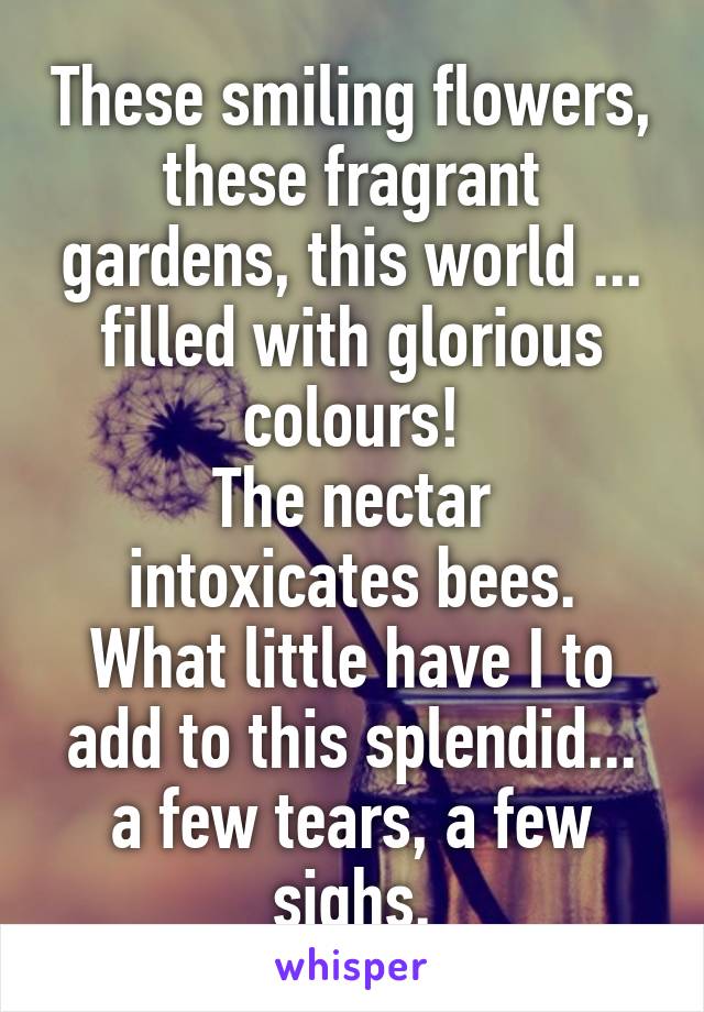 These smiling flowers, these fragrant gardens, this world ... filled with glorious colours!
The nectar intoxicates bees.
What little have I to add to this splendid... a few tears, a few sighs.