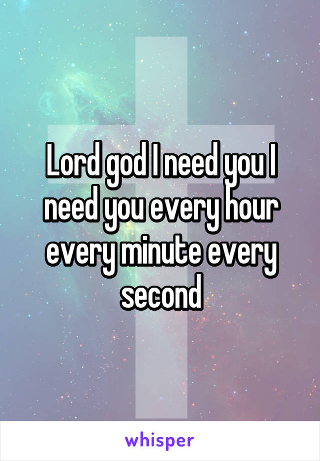 Lord god I need you I need you every hour every minute every second
