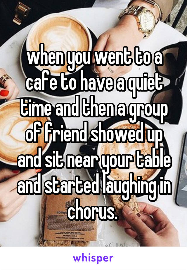 when you went to a cafe to have a quiet time and then a group of friend showed up and sit near your table and started laughing in chorus. 