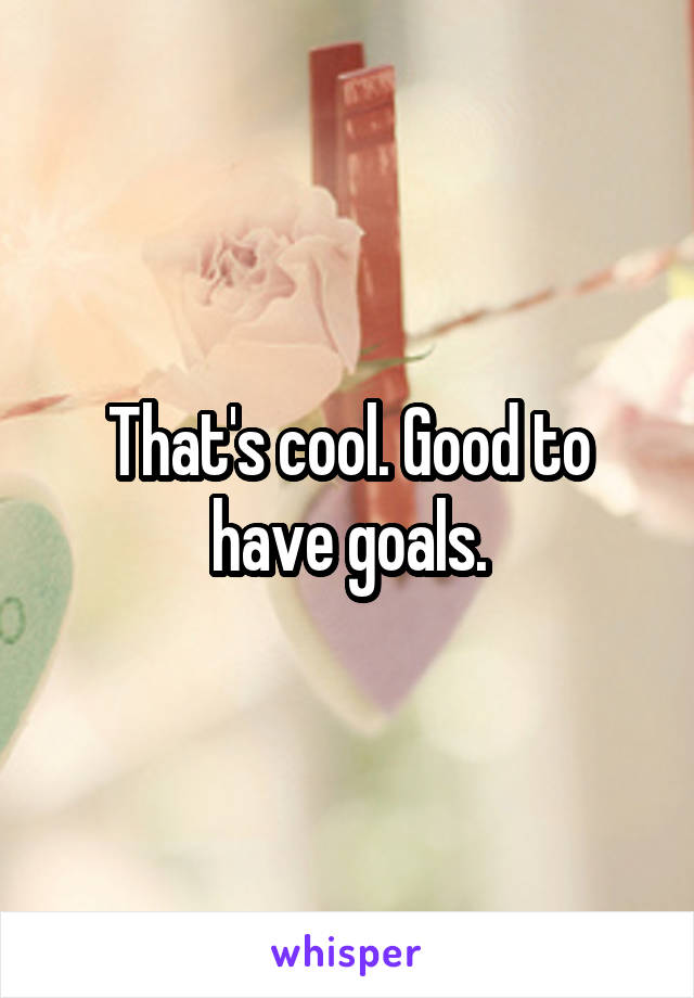That's cool. Good to have goals.