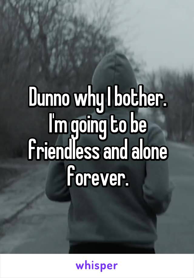 Dunno why I bother.
I'm going to be friendless and alone forever.