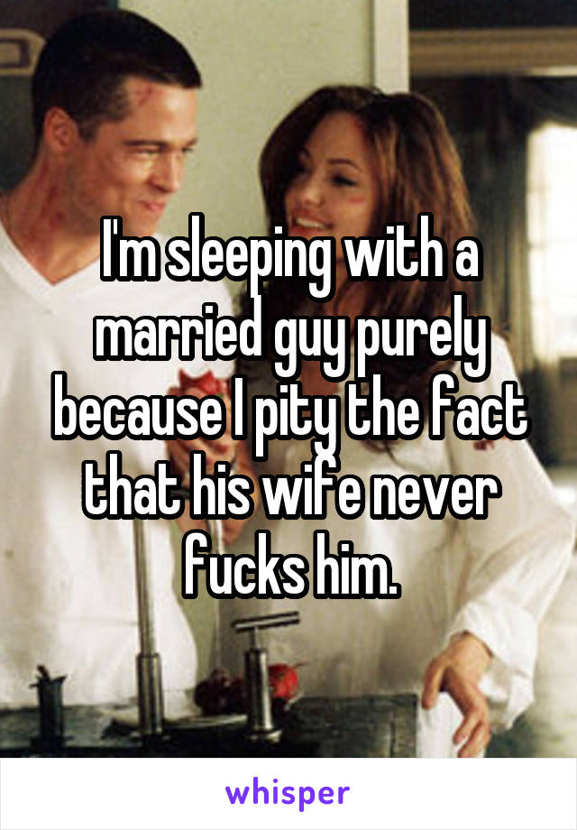 I'm sleeping with a married guy purely because I pity the fact that his wife never fucks him.