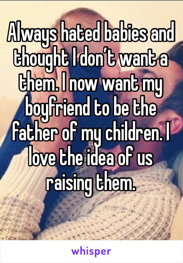 Always hated babies and thought I don’t want a them. I now want my boyfriend to be the father of my children. I love the idea of us raising them.
