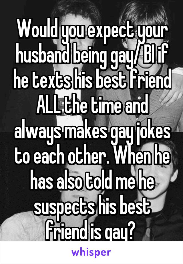 Would you expect your husband being gay/ BI if he texts his best friend ALL the time and always makes gay jokes to each other. When he has also told me he suspects his best friend is gay? 