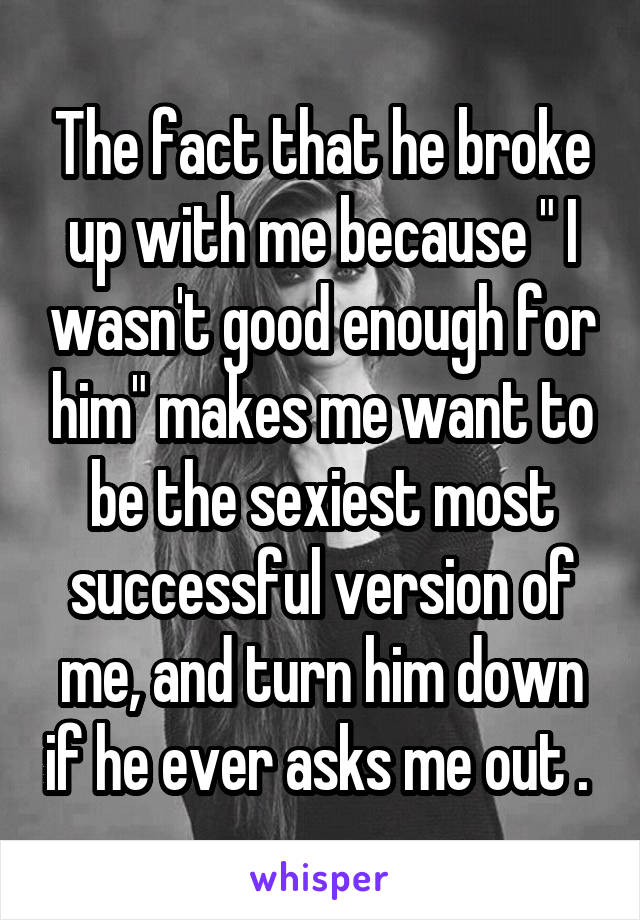 The fact that he broke up with me because " I wasn't good enough for him" makes me want to be the sexiest most successful version of me, and turn him down if he ever asks me out . 