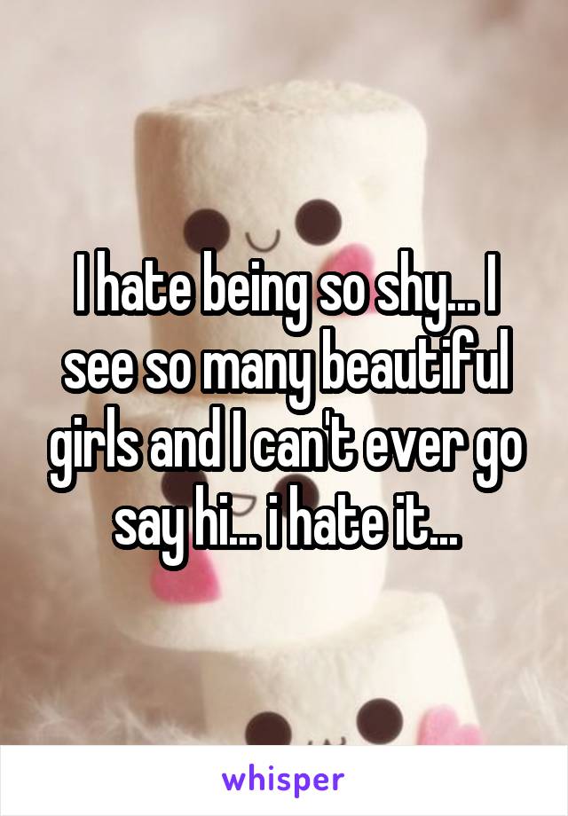 I hate being so shy... I see so many beautiful girls and I can't ever go say hi... i hate it...