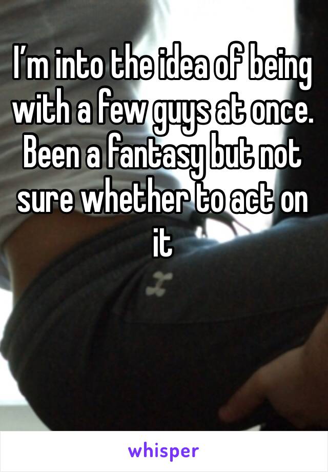 I’m into the idea of being with a few guys at once. Been a fantasy but not sure whether to act on it