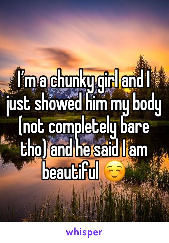 I’m a chunky girl and I just showed him my body (not completely bare tho) and he said I am beautiful ☺️