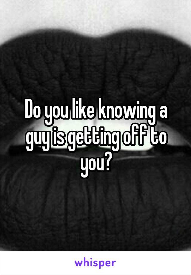 Do you like knowing a guy is getting off to you?