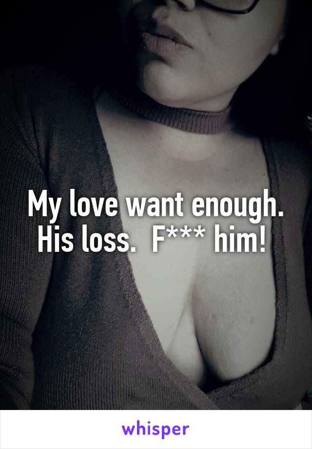 My love want enough. His loss.  F*** him! 