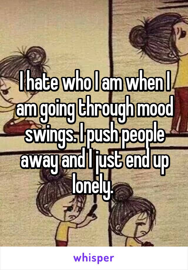 I hate who I am when I am going through mood swings. I push people away and I just end up lonely. 