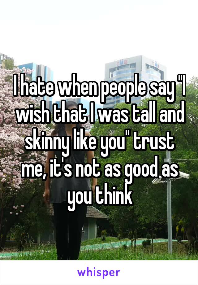 I hate when people say "I wish that I was tall and skinny like you" trust me, it's not as good as you think