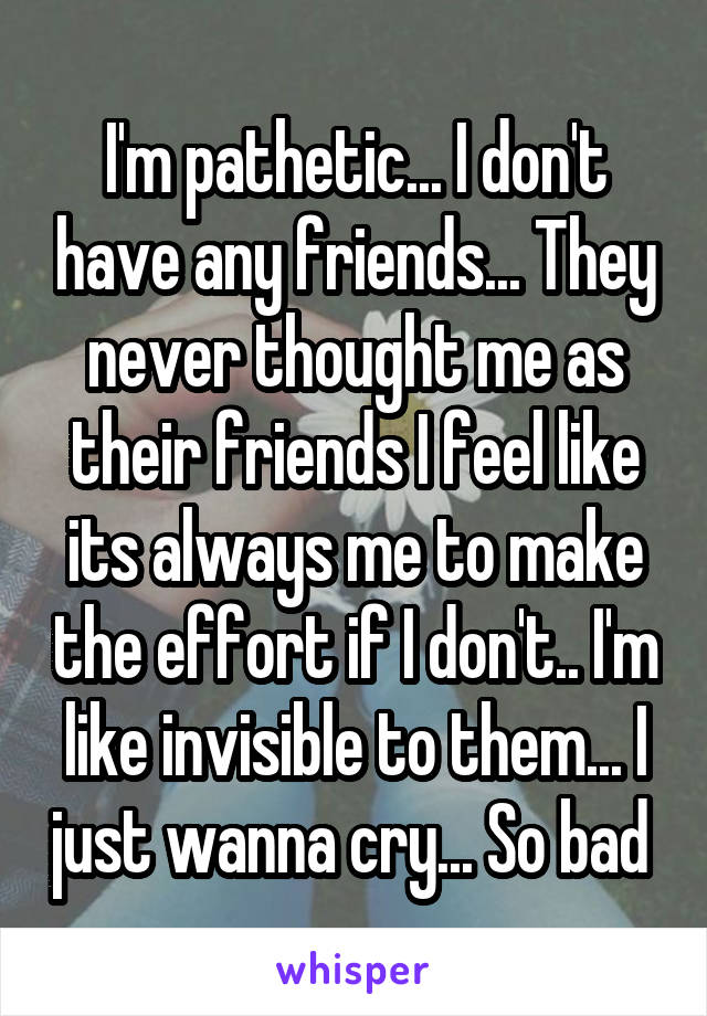 I'm pathetic... I don't have any friends... They never thought me as their friends I feel like its always me to make the effort if I don't.. I'm like invisible to them... I just wanna cry... So bad 