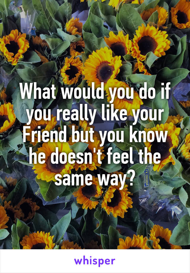 What would you do if you really like your Friend but you know he doesn't feel the same way?