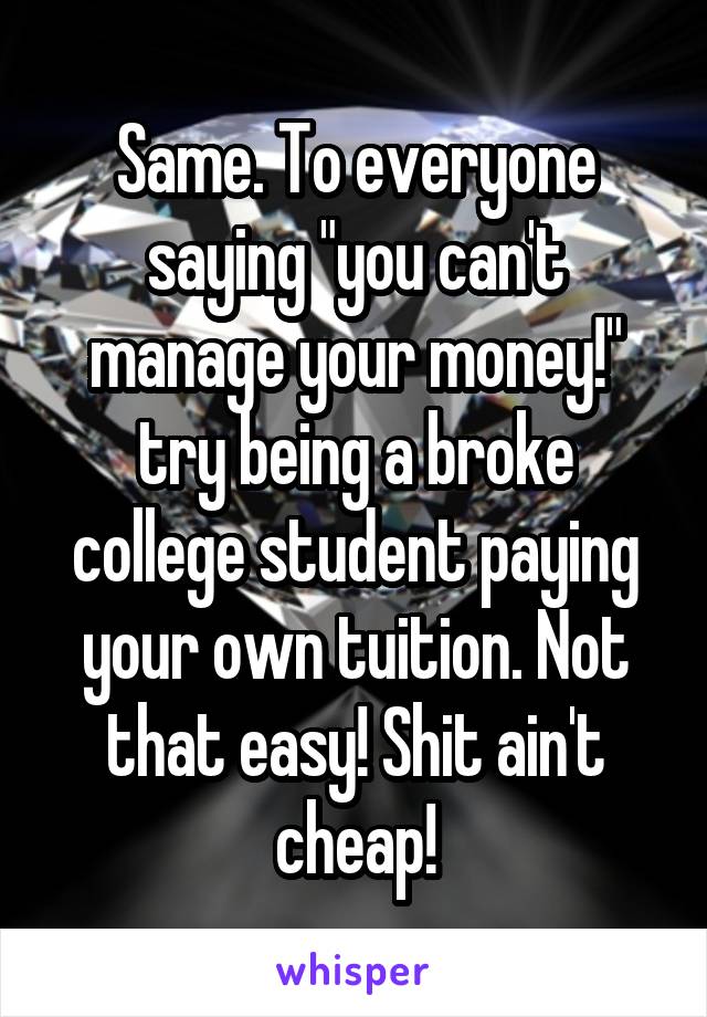 Same. To everyone saying "you can't manage your money!" try being a broke college student paying your own tuition. Not that easy! Shit ain't cheap!