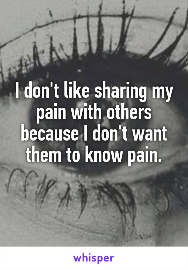I don't like sharing my pain with others because I don't want them to know pain.
