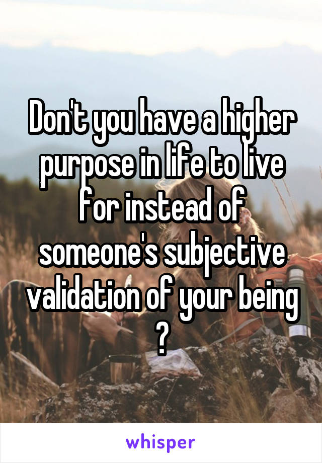 Don't you have a higher purpose in life to live for instead of someone's subjective validation of your being ?